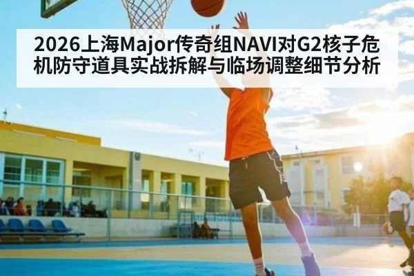 2026上海Major传奇组NAVI对G2核子危机防守道具实战拆解与临场调整细节分析